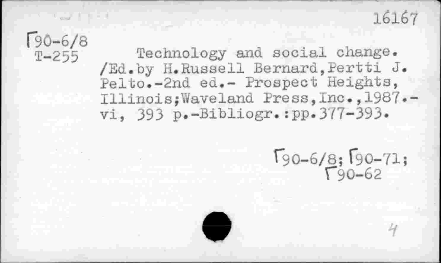 ﻿16167
("90-6/8 T-255
Technology and social change. /Ed.by H.Russell Bernard,Pertti J. Pelto.-2nd ed.- Prospect Heights, Illinois;Waveland Press,Inc.,1987.-vi, 393 p.-Bibliogr.:pp.377-393»
^90-6/8; T9O-71;
C9O-62